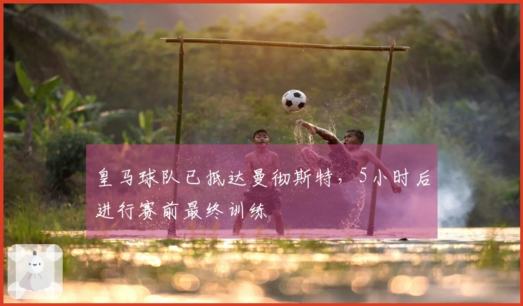 皇马球队已抵达曼彻斯特，5小时后进行赛前最终训练