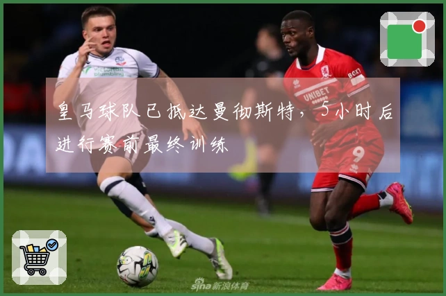 皇马球队已抵达曼彻斯特，5小时后进行赛前最终训练