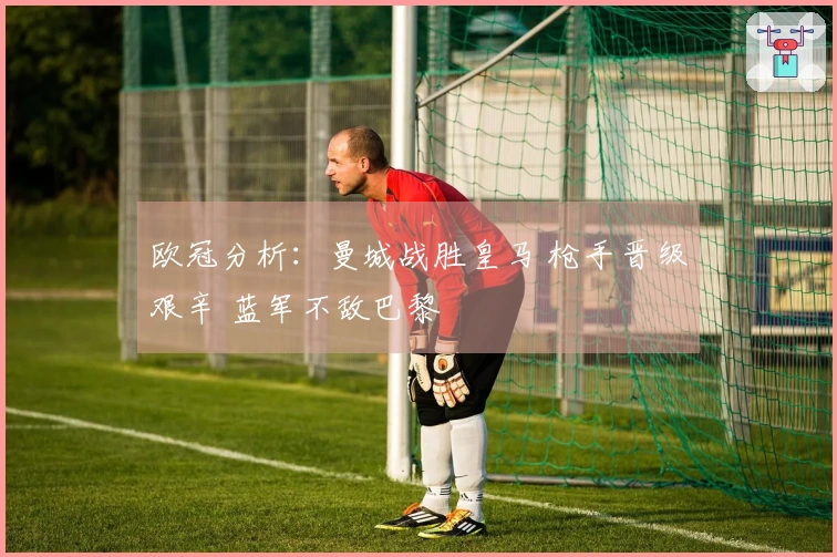 欧冠分析：曼城战胜皇马 枪手晋级艰辛 蓝军不敌巴黎