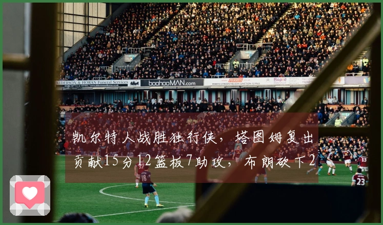 凯尔特人战胜独行侠，塔图姆复出贡献15分12篮板7助攻，布朗砍下24分7篮板7助攻