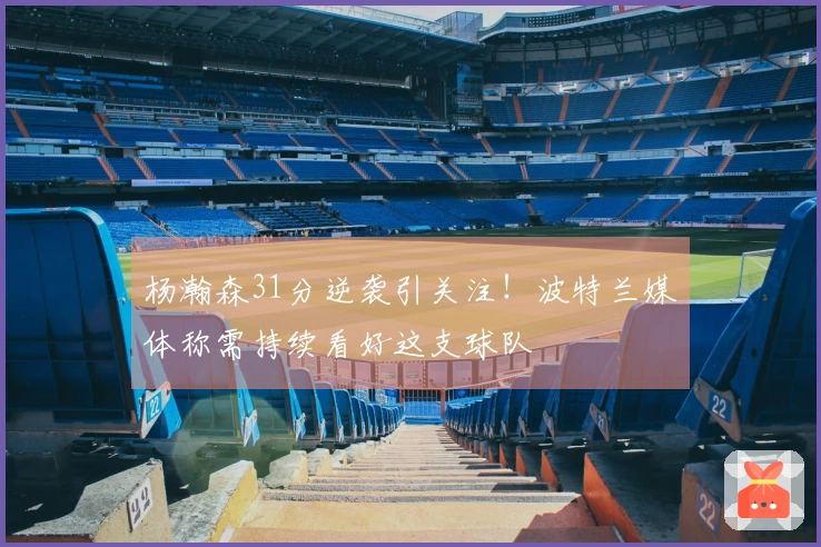 杨瀚森31分逆袭引关注！波特兰媒体称需持续看好这支球队