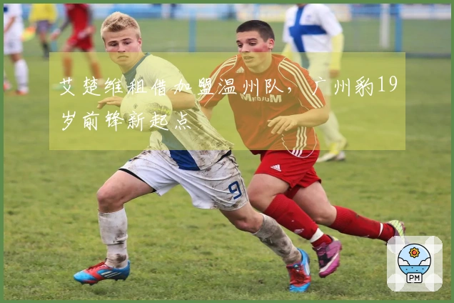 艾楚维租借加盟温州队，广州豹19岁前锋新起点