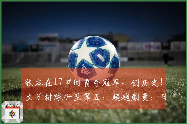 张本在17岁时首夺冠军，创历史！女子排球升至第五，超越蒯曼，日媒：更接近世界女王！