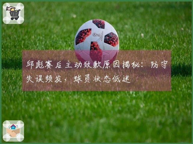 邱彪赛后主动致歉原因揭秘：防守失误频发，球员状态低迷