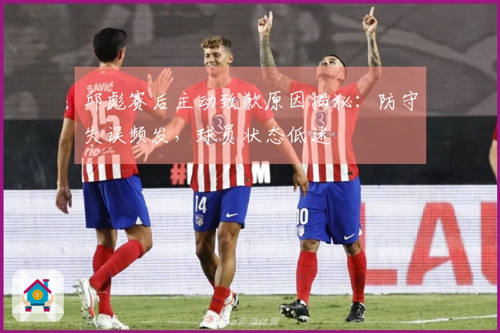 邱彪赛后主动致歉原因揭秘：防守失误频发，球员状态低迷